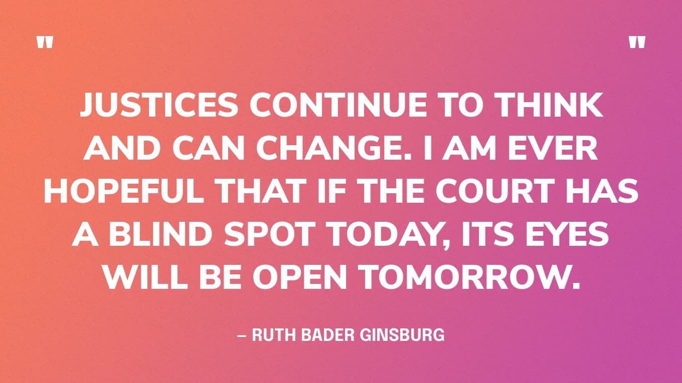 Quote: “Justices continue to think and can change. I am ever hopeful that if the court has a blind spot today, its eyes will be open tomorrow.” — Ruth Bader Ginsburg
