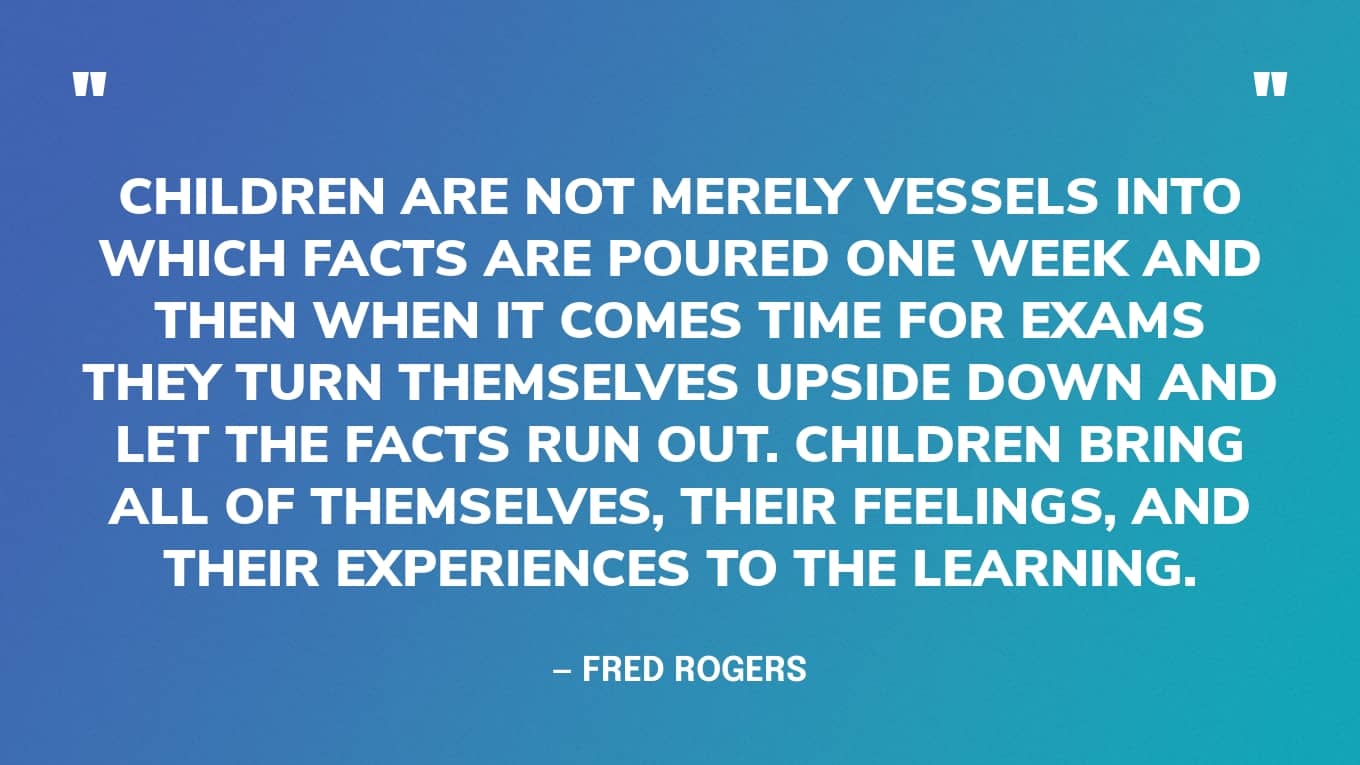 “Children are not merely vessels into which facts are poured one week and then when it comes time for exams they turn themselves upside down and let the facts run out. Children bring all of themselves, their feelings, and their experiences to the learning.” — Mr Rogers