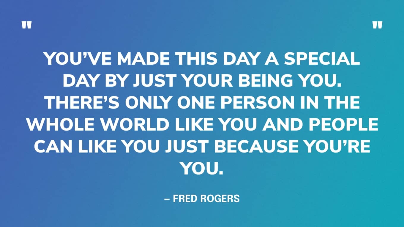 You’ve made this day a special day by just your being you. There’s only one person in the whole world like you and people can like you just because you’re you. — Fred Rogers
