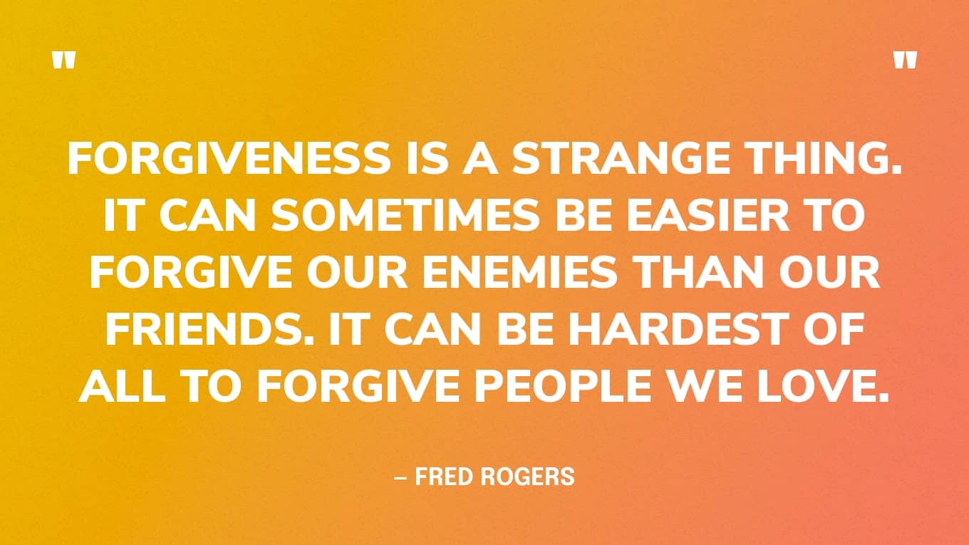 “Forgiveness is a strange thing. It can sometimes be easier to forgive our enemies than our friends. It can be hardest of all to forgive people we love. Like all of life's important coping skills, the ability to forgive and the capacity to let go of resentments most likely take root very early in our lives.” — Mr Rogers