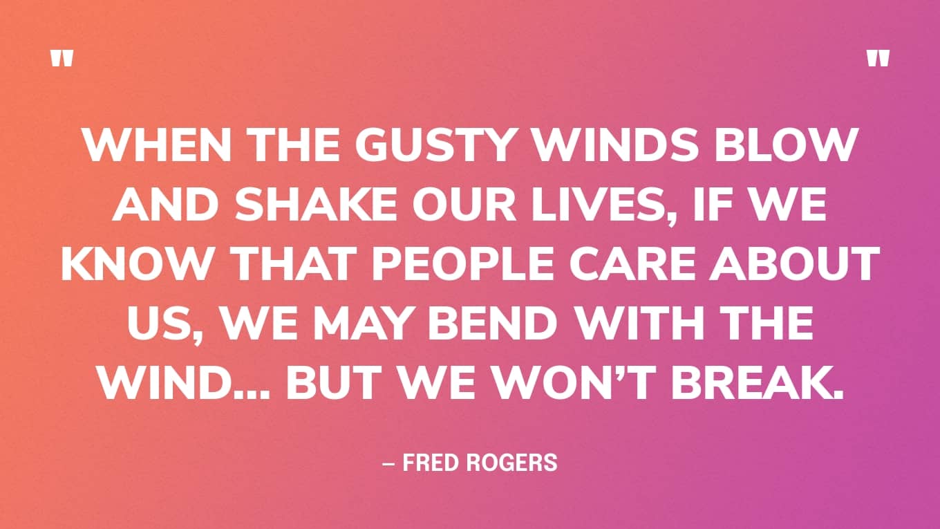 “When the gusty winds blow and shake our lives, if we know that people care about us, we may bend with the wind... but we won’t break.” — Mister Rogers