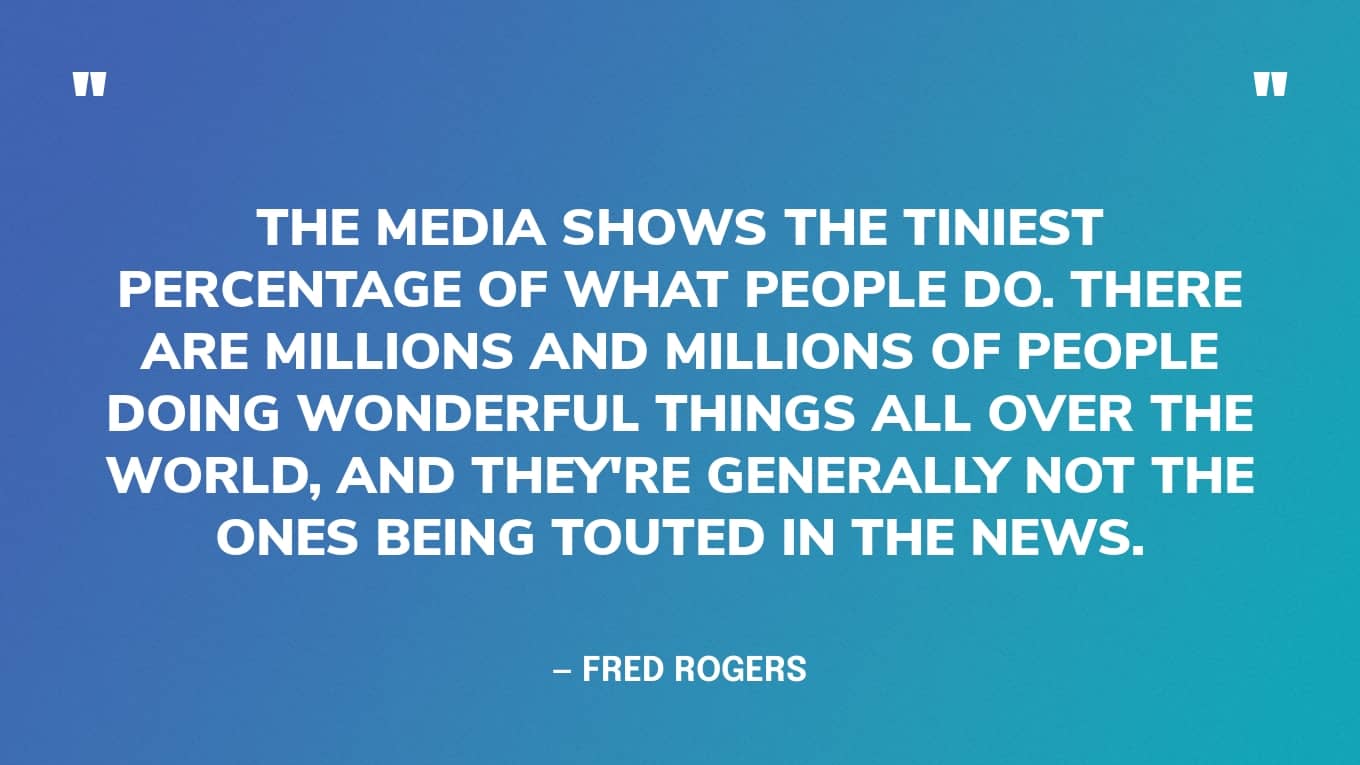 “The media shows the tiniest percentage of what people do. There are millions and millions of people doing wonderful things all over the world, and they're generally not the ones being touted in the news.” — Fred Rogers