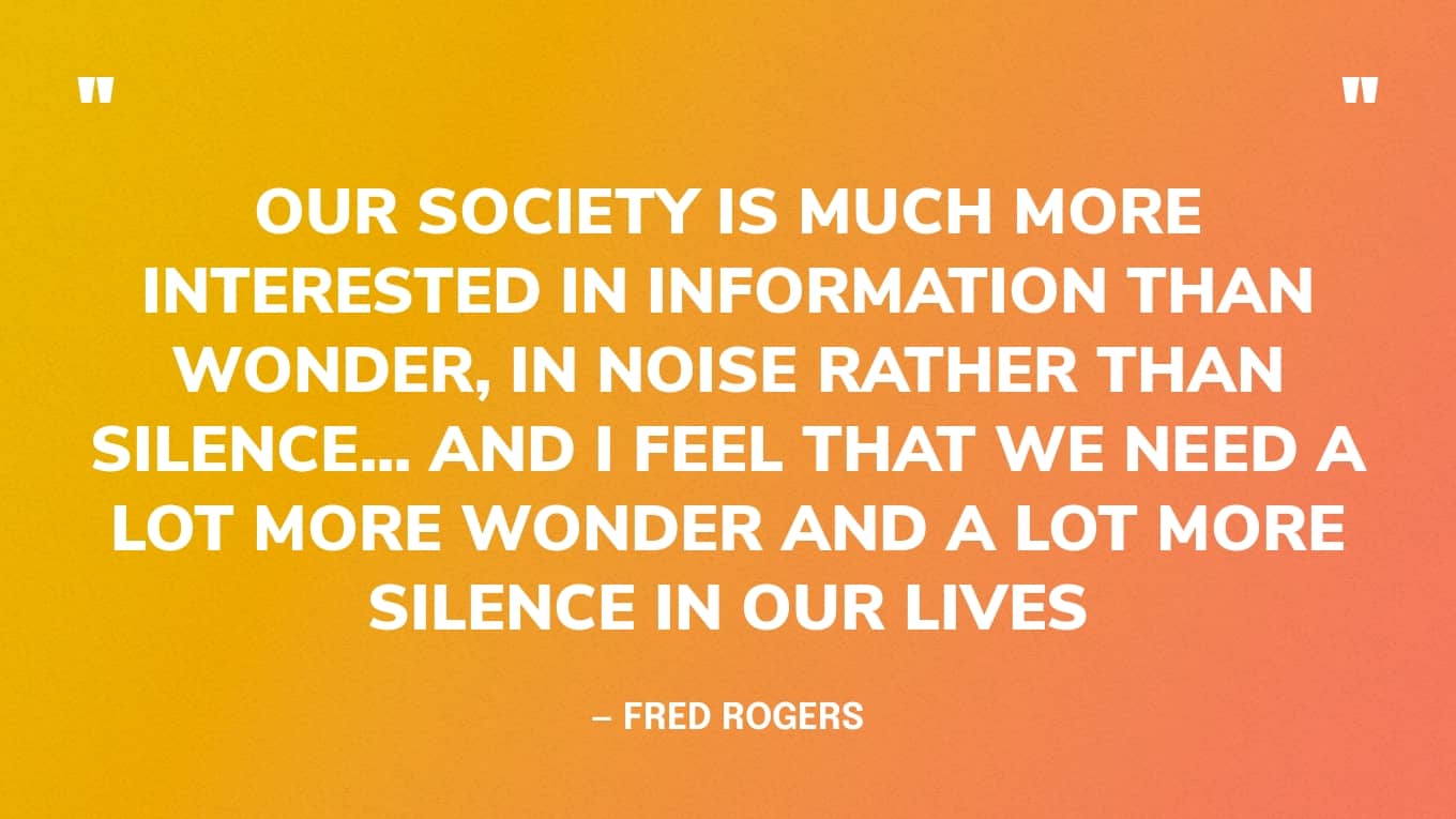 “Our society is much more interested in information than wonder, in noise rather than silence... And I feel that we need a lot more wonder and a lot more silence in our lives” — Fred Rogers
