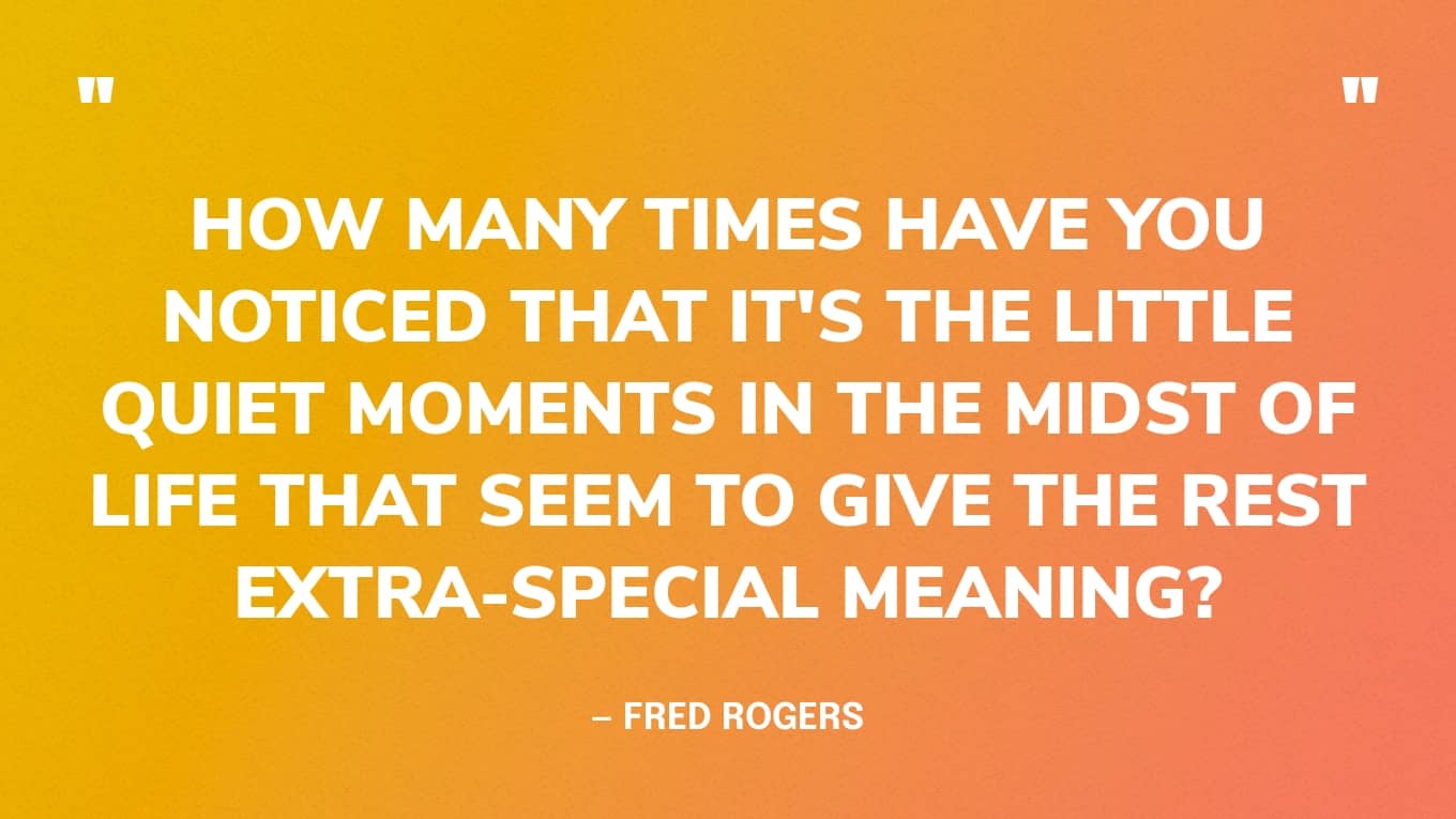“How many times have you noticed that it's the little quiet moments in the midst of life that seem to give the rest extra-special meaning?” — Mister Rogers
