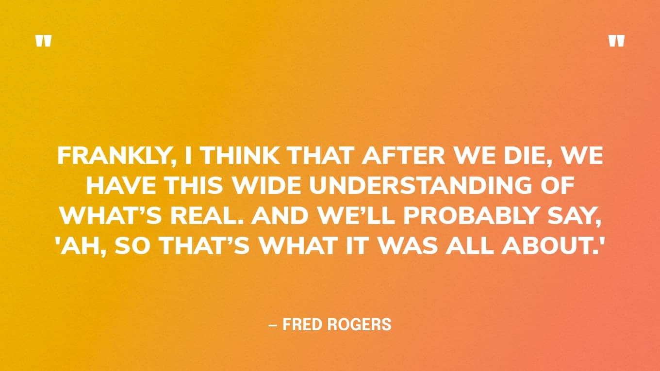 “Frankly, I think that after we die, we have this wide understanding of what’s real. And we’ll probably say, 'Ah, so that’s what it was all about.'” — Fred Rogers