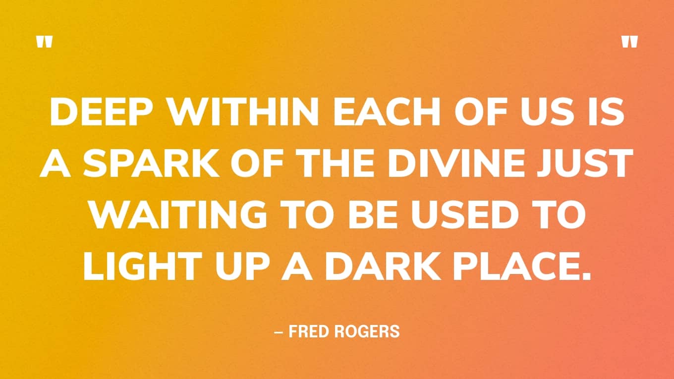 Deep within each of us is a spark of the divine just waiting to be used to light up a dark place. — Fred Rogers