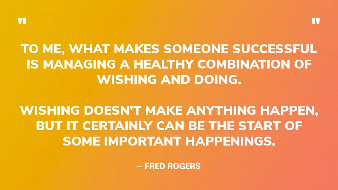 “To me, what makes someone successful is managing a healthy combination of wishing and doing. Wishing doesn’t make anything happen, but it certainly can be the start of some important happenings.” — Fred Rogers