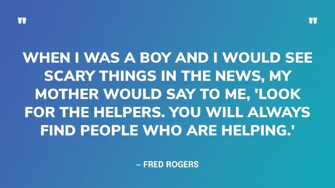 “When I was a boy and I would see scary things in the news, my mother would say to me, 'Look for the helpers. You will always find people who are helping.'” — Mr Rogers quotes