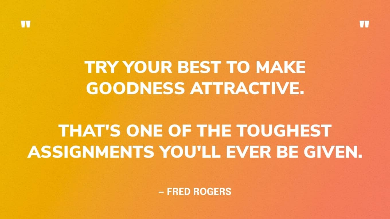 “Try your best to make goodness attractive. That's one of the toughest assignments you'll ever be given.” — Fred Rogers