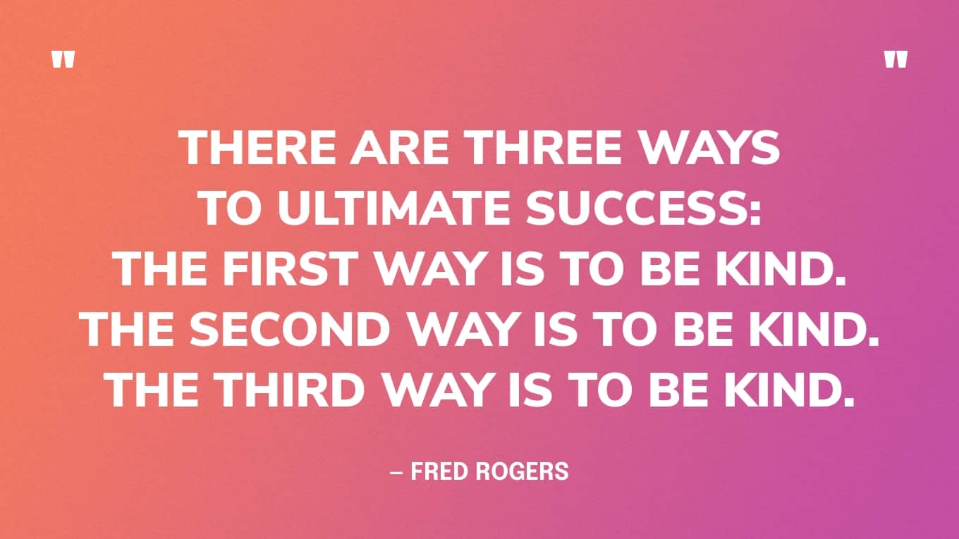 “There are three ways to ultimate success: The first way is to be kind. The second way is to be kind. The third way is to be kind.” — Fred Rogers