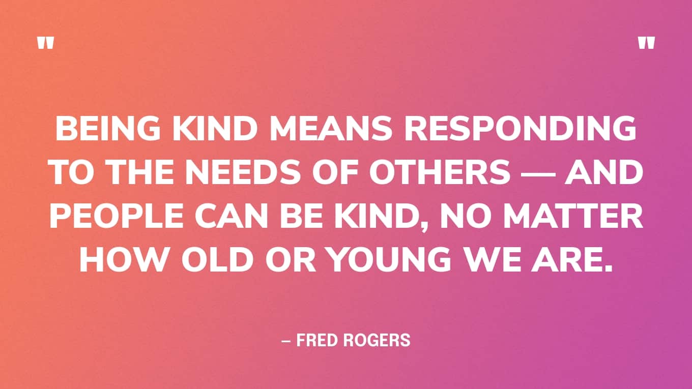“Being kind means responding to the needs of others — and people can be kind, no matter how old or young we are.” — Fred Rogers Quotes