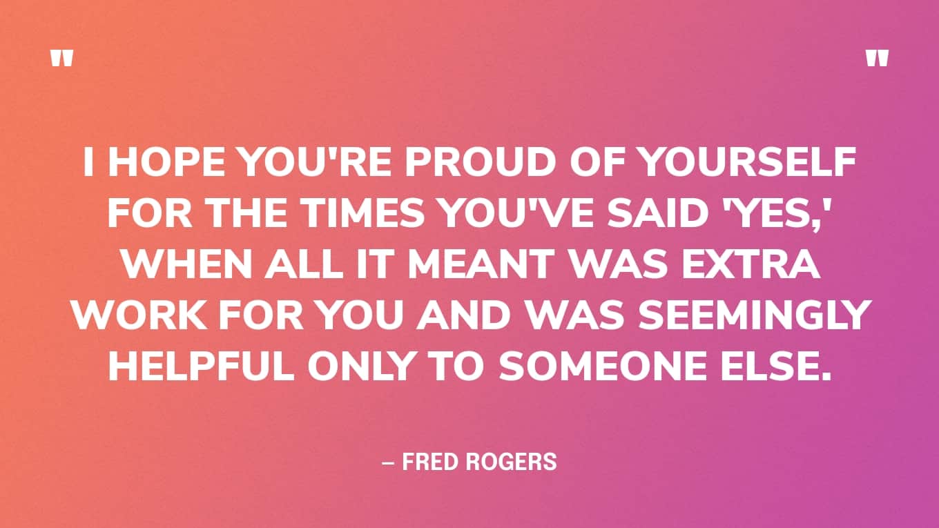 “I hope you're proud of yourself for the times you've said 'yes,' when all it meant was extra work for you and was seemingly helpful only to someone else.” — Fred Rogers