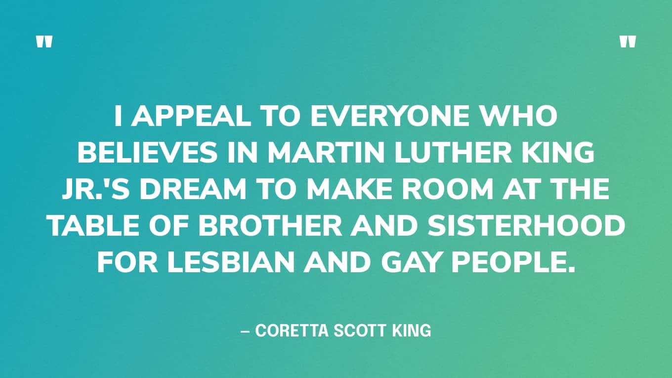 “I appeal to everyone who believes in Martin Luther King Jr.'s dream to make room at the table of brother and sisterhood for lesbian and gay people.” — Coretta Scott King