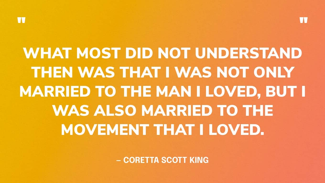“What most did not understand then was that I was not only married to the man I loved, but I was also married to the movement that I loved.” — Coretta Scott King