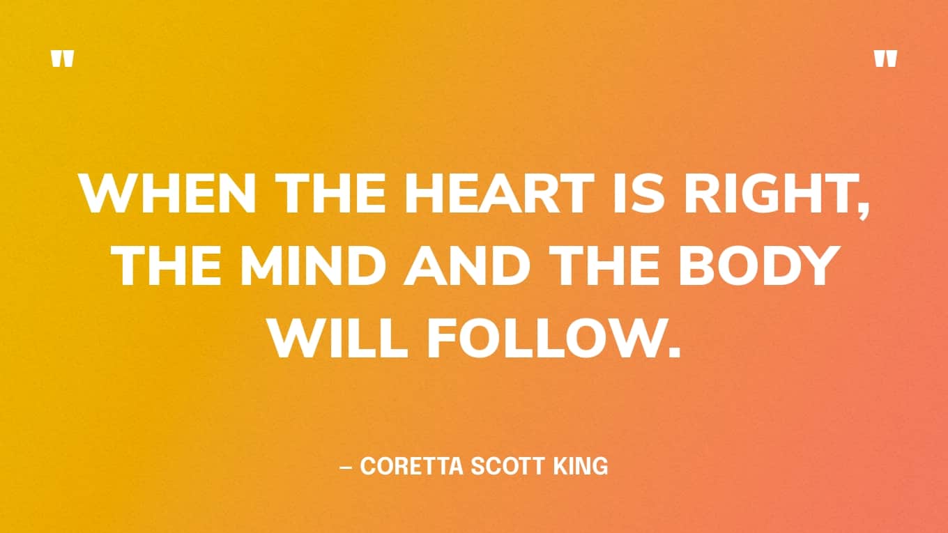 “When the heart is right, the mind and the body will follow.” — Coretta Scott King