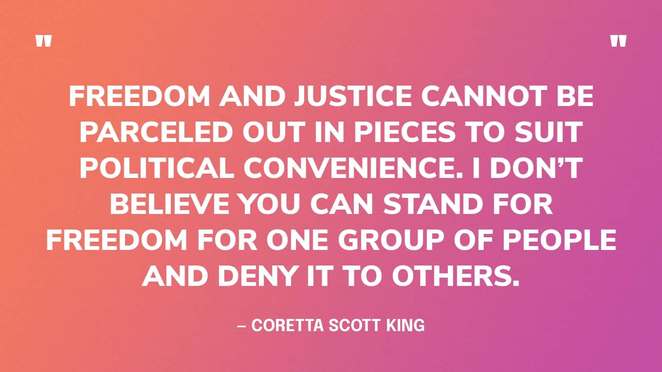 “Freedom and justice cannot be parceled out in pieces to suit political convenience. I don’t believe you can stand for freedom for one group of people and deny it to others.” — Coretta Scott King quotes