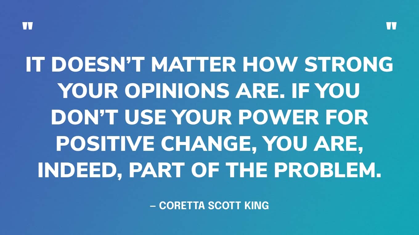 “It doesn’t matter how strong your opinions are. If you don’t use your power for positive change, you are, indeed, part of the problem.” — Coretta Scott King