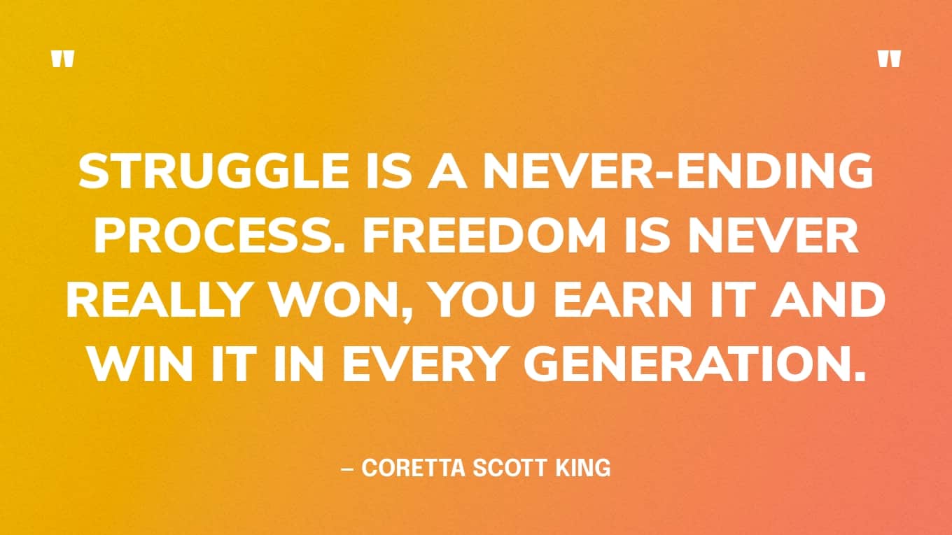 “Struggle is a never-ending process. Freedom is never really won, you earn it and win it in every generation.” — Coretta Scott King