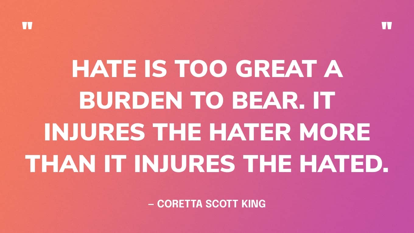“Hate is too great a burden to bear. It injures the hater more than it injures the hated.” — Coretta Scott King