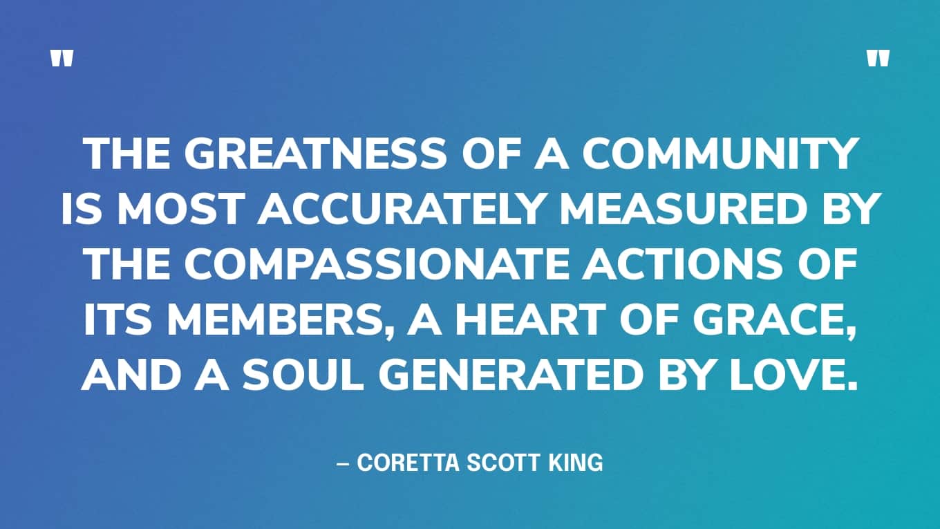 “The greatness of a community is most accurately measured by the compassionate actions of its members, a heart of grace, and a soul generated by love.” — Coretta Scott King