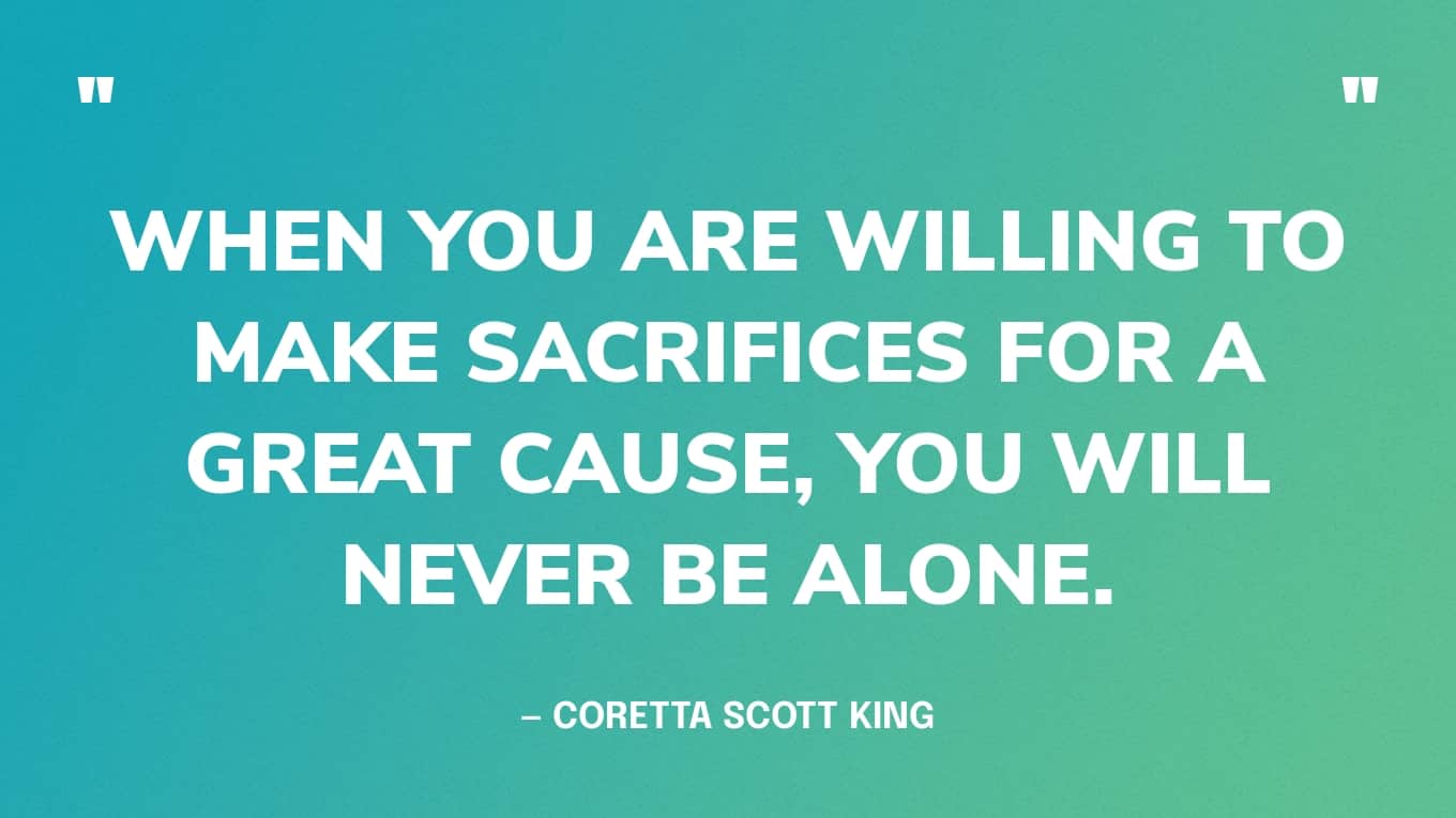 “When you are willing to make sacrifices for a great cause, you will never be alone.” — Coretta Scott King