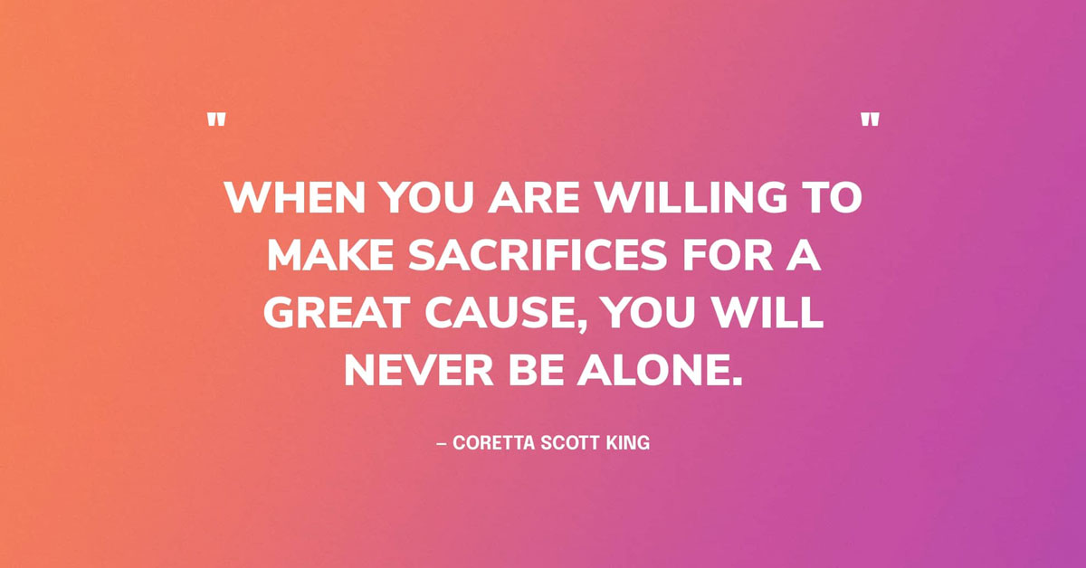 Quote Wallpaper Graphic saying: When you are willing to make sacrifices for a great cause, you will never be alone. — by Coretta Scott King