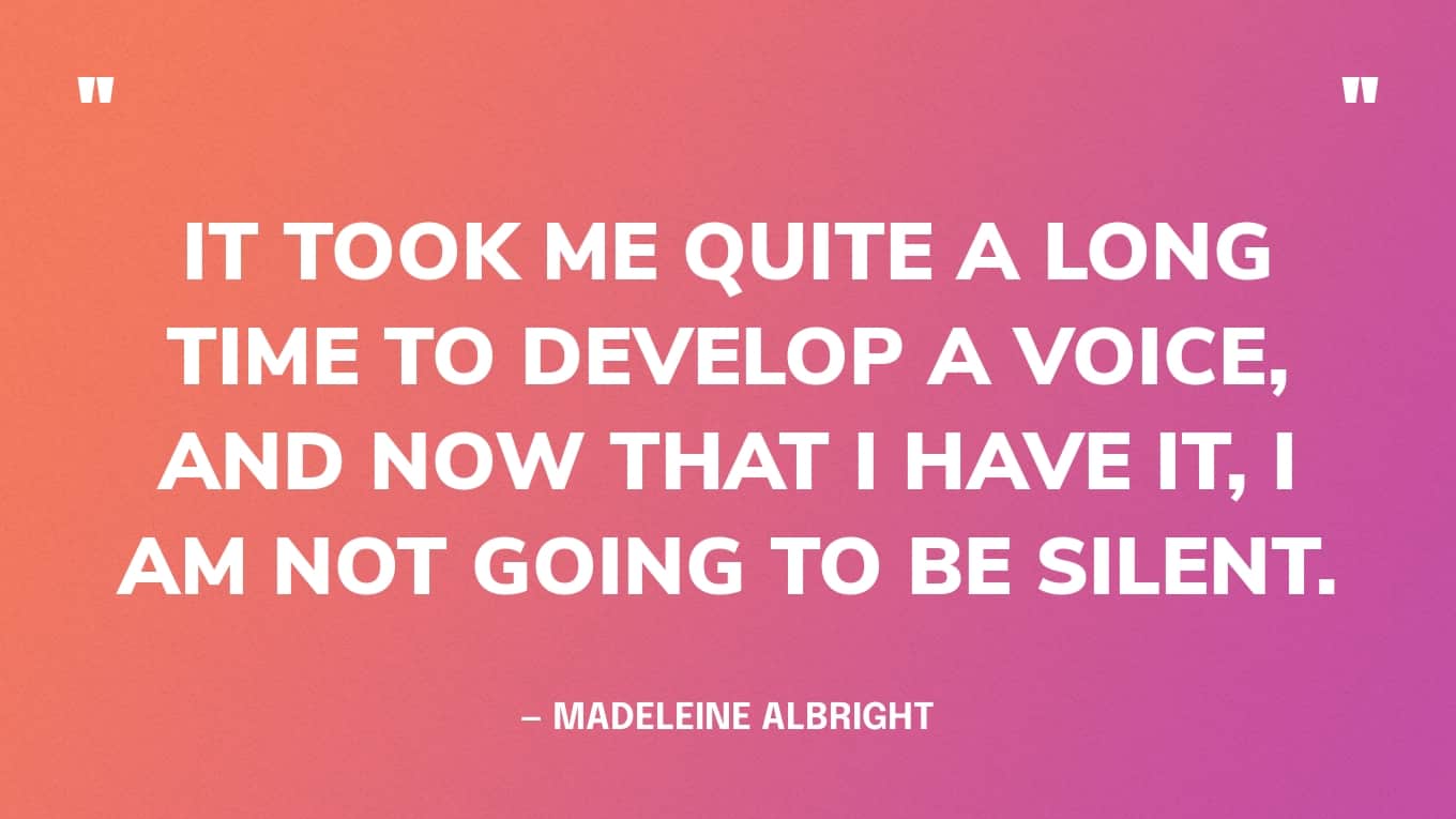 “It took me quite a long time to develop a voice, and now that I have it, I am not going to be silent.” — Madeleine Albright