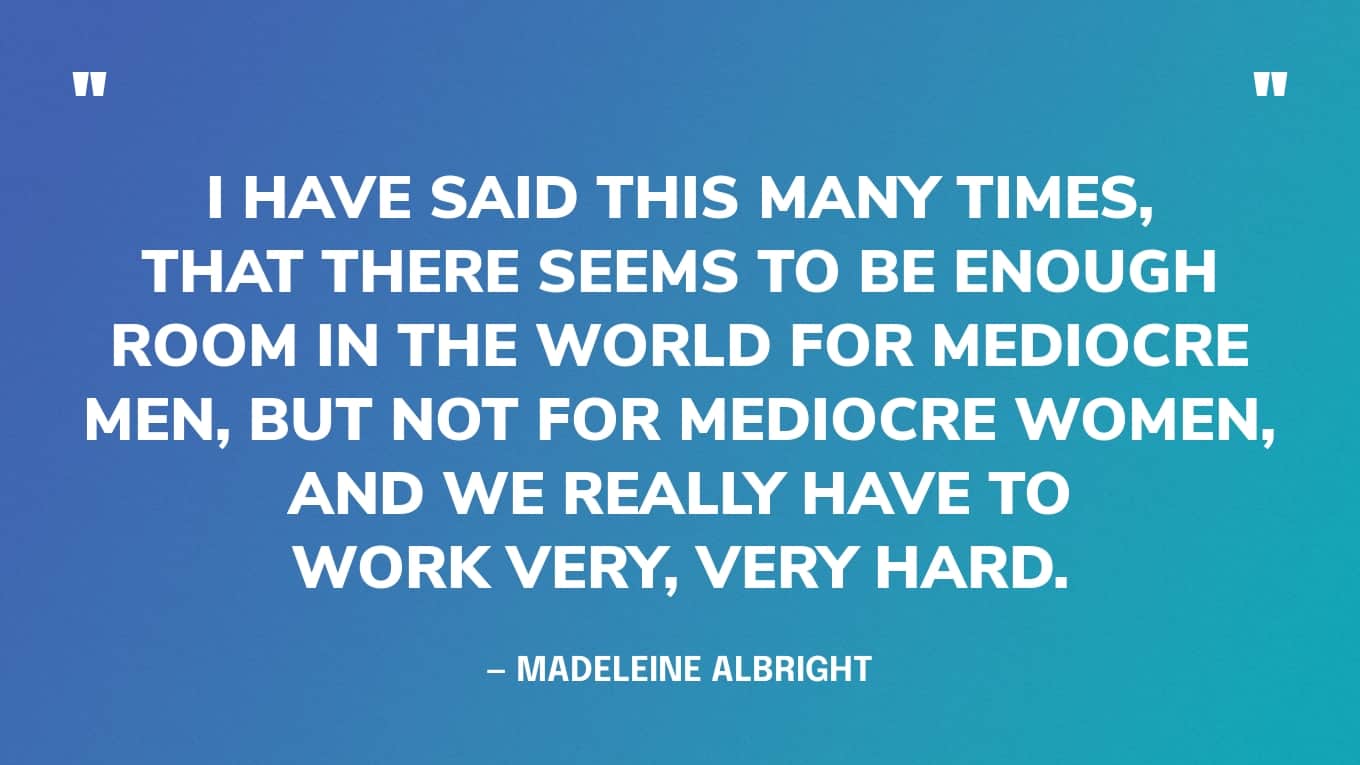 “I have said this many times, that there seems to be enough room in the world for mediocre men, but not for mediocre women, and we really have to work very, very hard.” — Madeleine Albright