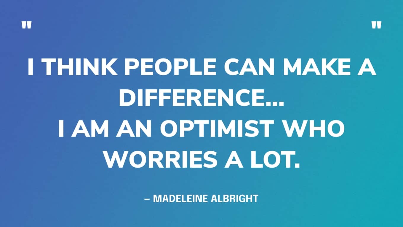 “I am not a fatalist. I have just been reading 'War And Peace' and Tolstoy is such a fatalist. I think people can make a difference... I am an optimist who worries a lot.” — Madeleine Albright