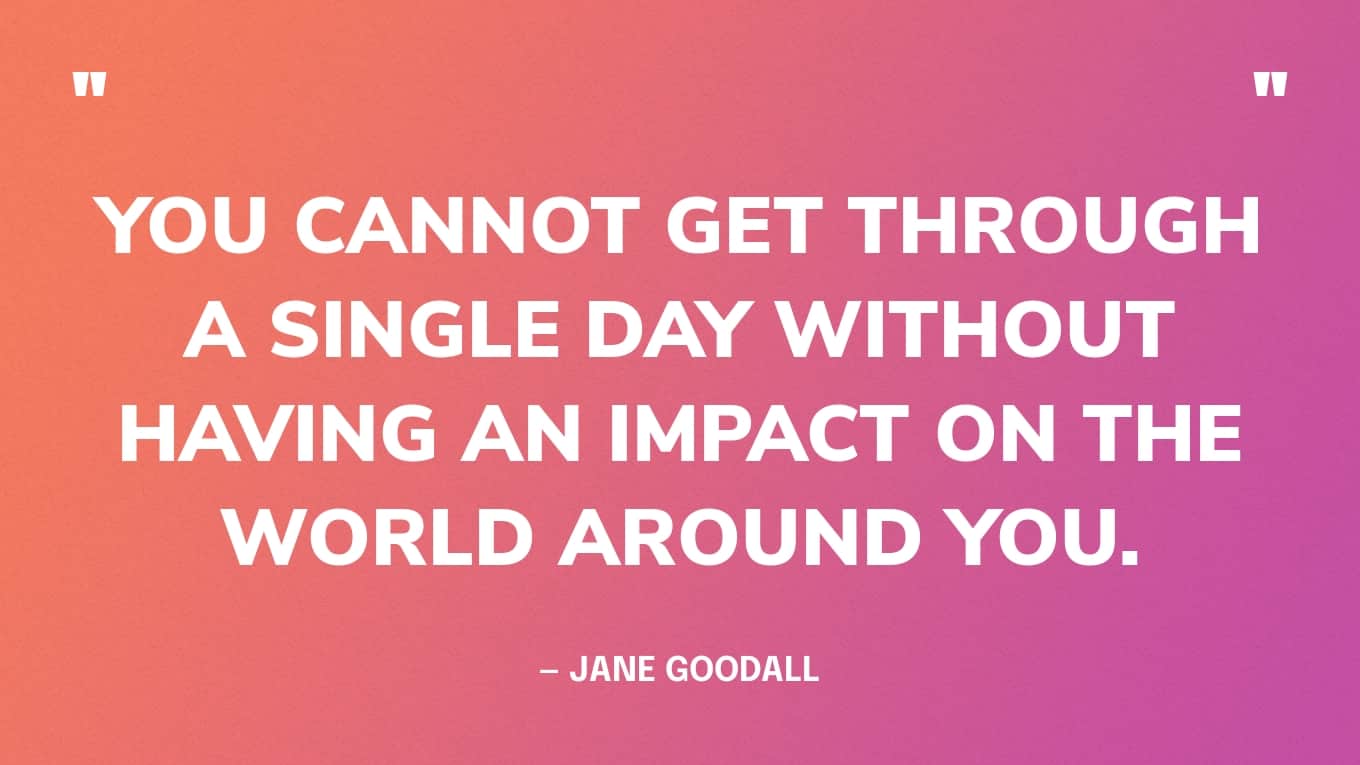 Quote: “You cannot get through a single day without having an impact on the world around you.” — Jane Goodall