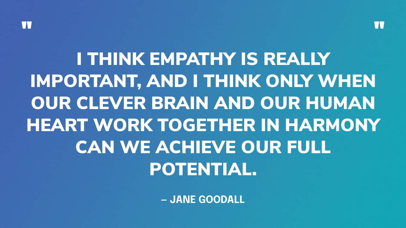 “I think empathy is really important, and I think only when our clever brain and our human heart work together in harmony can we achieve our full potential.” — Jane Goodall quotes