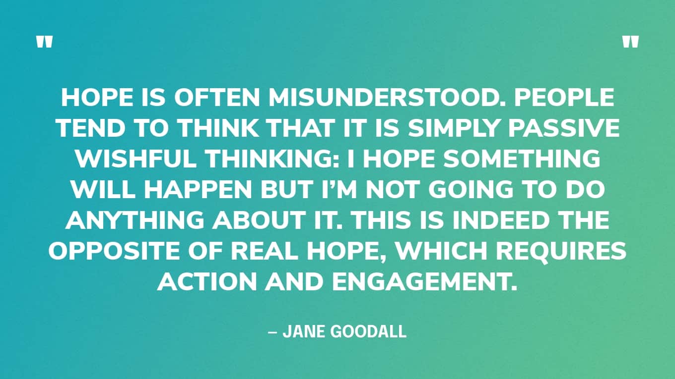 “Hope is often misunderstood. People tend to think that it is simply passive wishful thinking: I hope something will happen but I’m not going to do anything about it. This is indeed the opposite of real hope, which requires action and engagement.” — Jane Goodall quotes