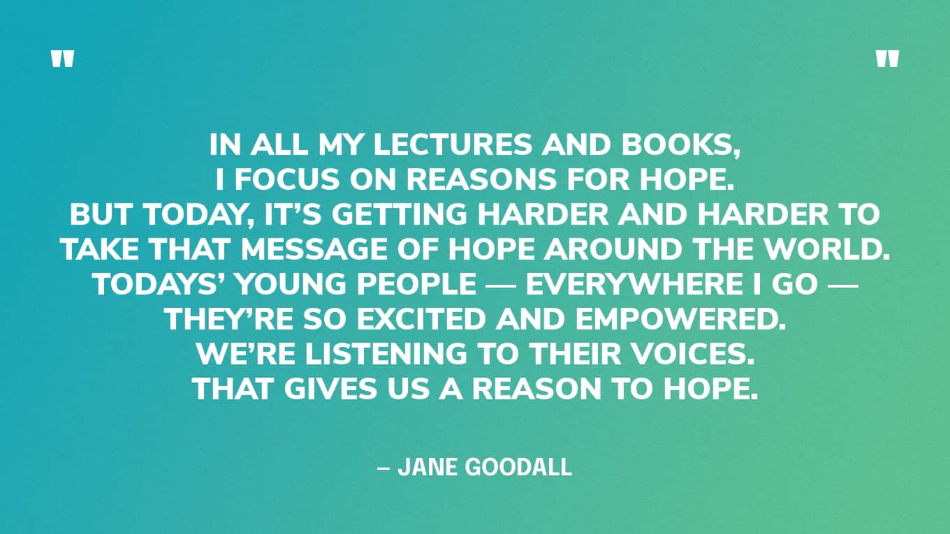 Quote: “In all my lectures and books, I focus on reasons for hope. But today, it’s getting harder and harder to take that message of hope around the world. Todays’ young people—everywhere I go—they’re so excited and empowered. We’re listening to their voices. That gives us a reason to hope.” — Jane Goodall