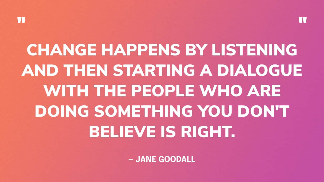 “Change happens by listening and then starting a dialogue with the people who are doing something you don't believe is right.” — Jane Goodall