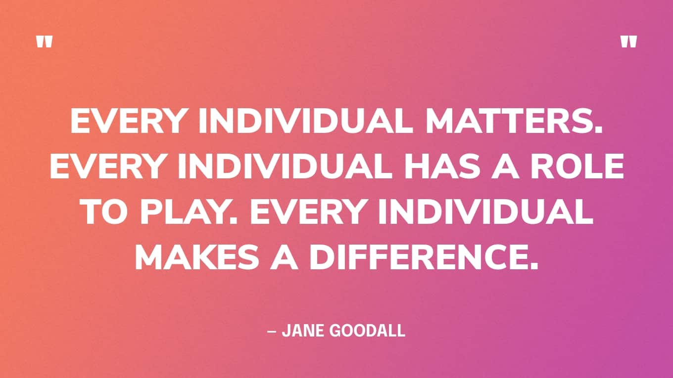 “Every individual matters. Every individual has a role to play. Every individual makes a difference.” — Jane Goodall