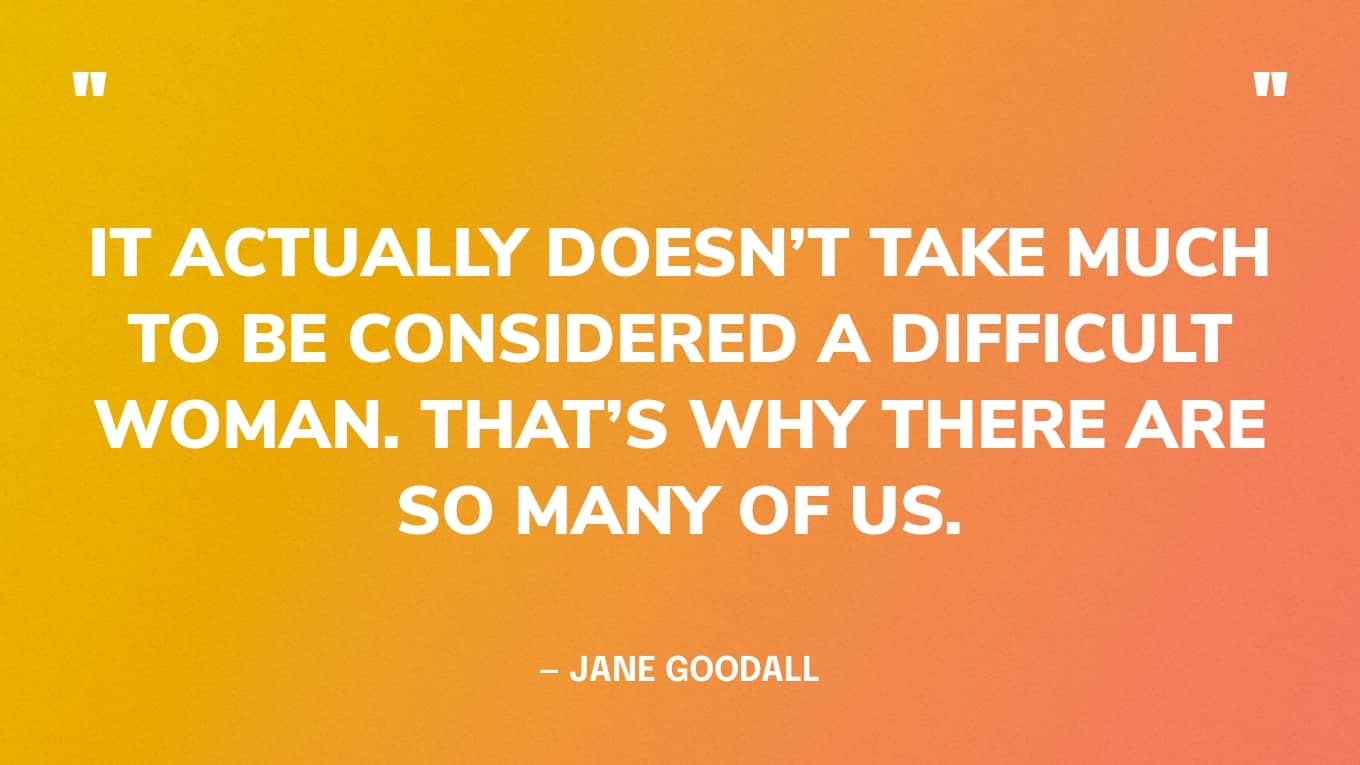 “It actually doesn’t take much to be considered a difficult woman. That’s why there are so many of us.” — Jane Goodall
