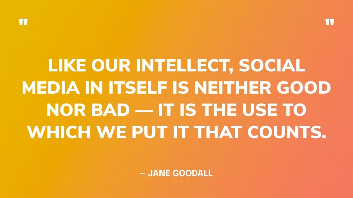 “Like our intellect, social media in itself is neither good nor bad — it is the use to which we put it that counts.” — Jane Goodall