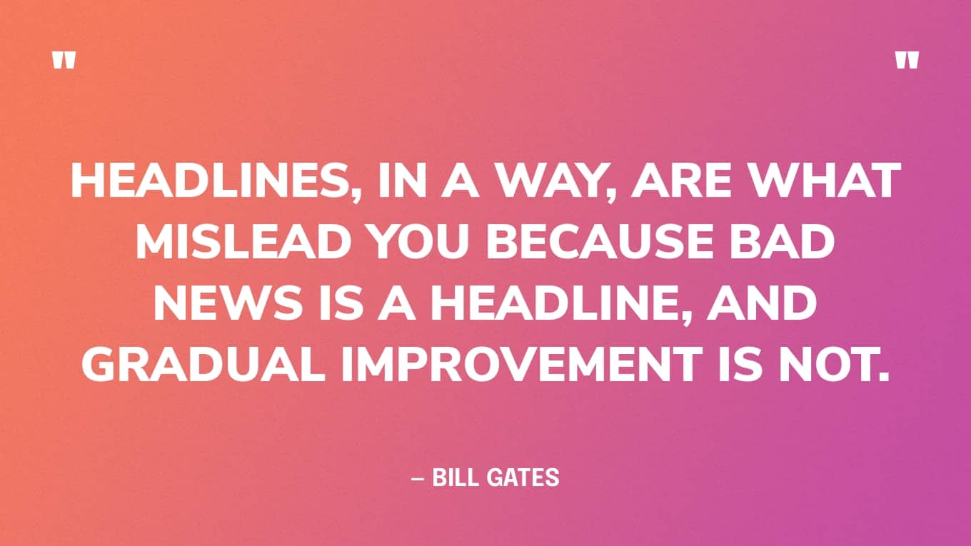 Bad News Quote Graphic: “Headlines, in a way, are what mislead you because bad news is a headline, and gradual improvement is not.” — Bill Gates