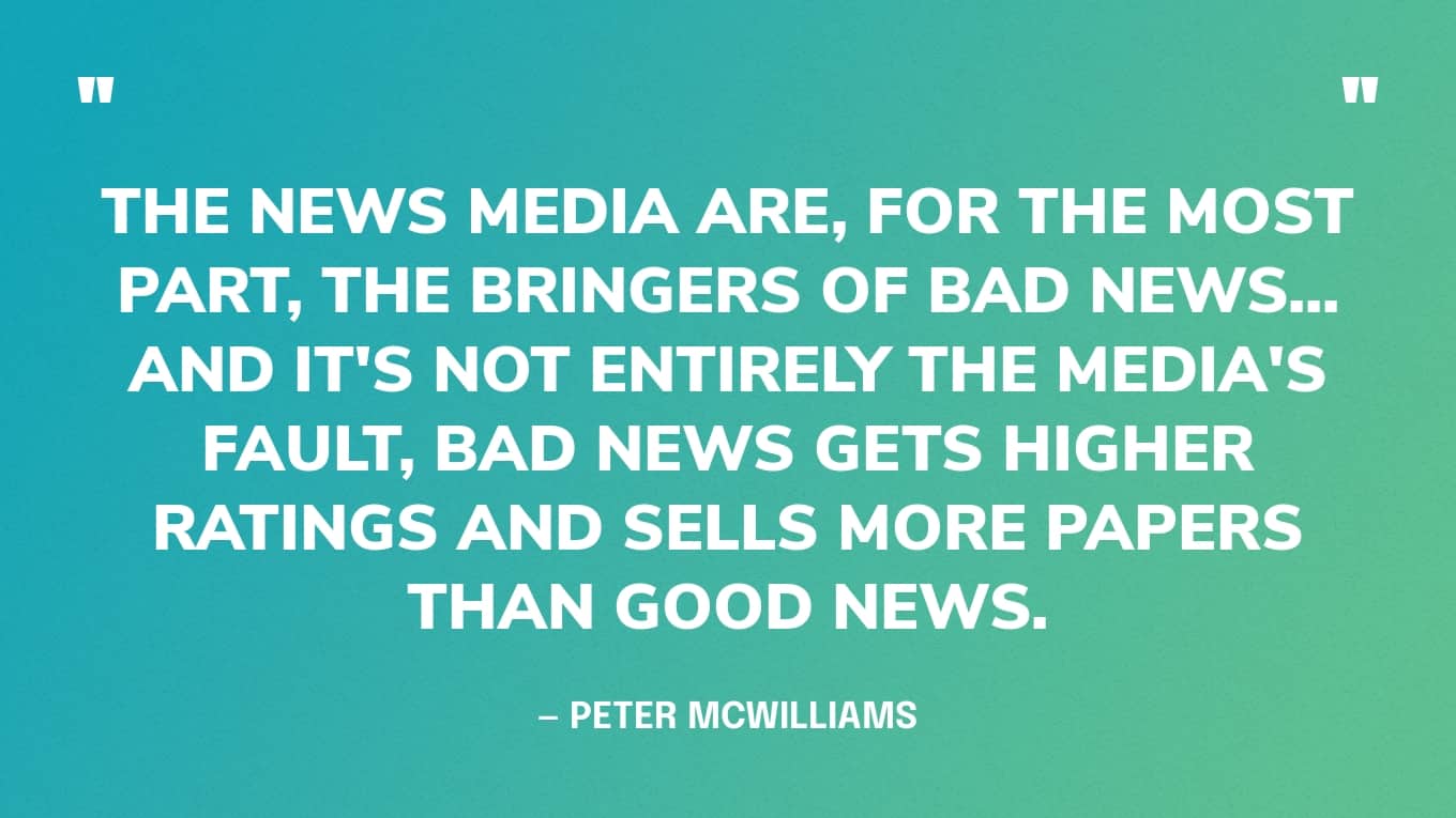 Quote Graphic: “The news media are, for the most part, the bringers of bad news... and it's not entirely the media's fault, bad news gets higher ratings and sells more papers than good news.” — Peter McWilliams