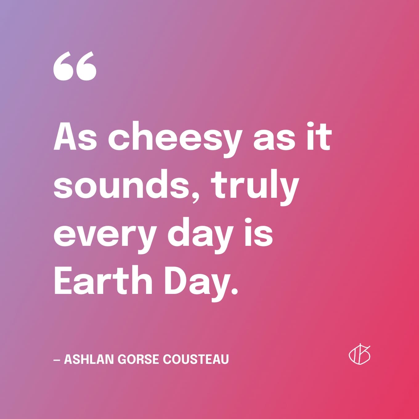 “As cheesy as it sounds, truly every day is Earth Day.” — Ashlan Gorse Cousteau