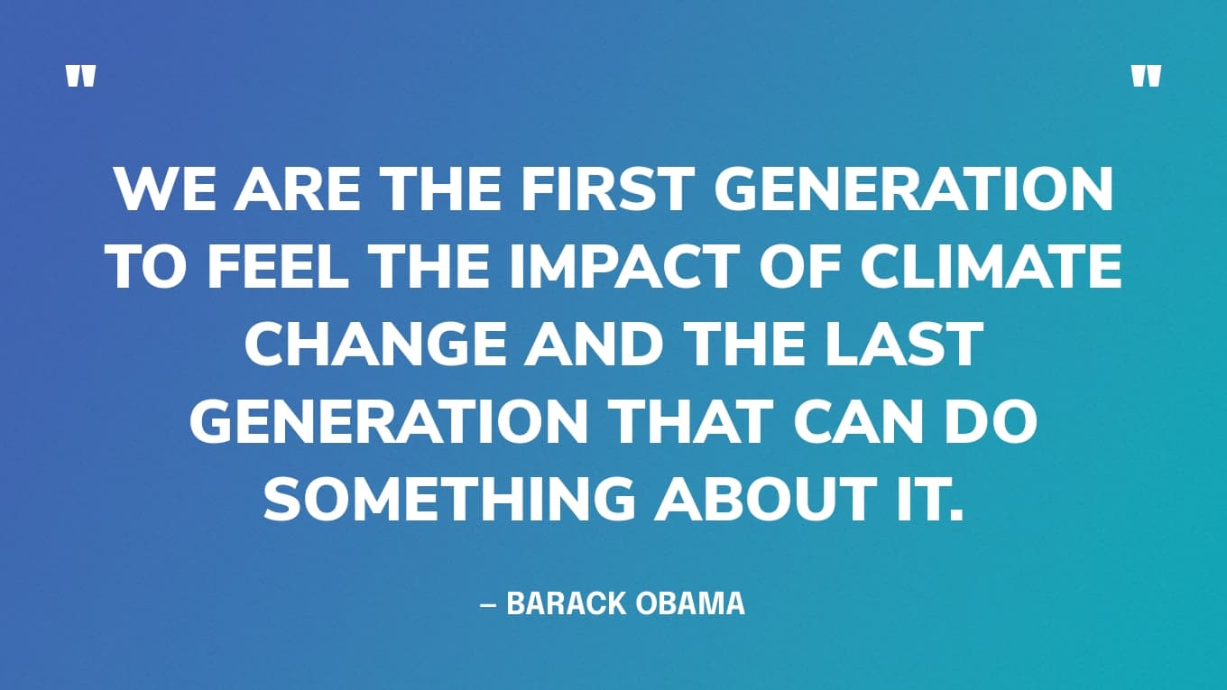 “We are the first generation to feel the impact of climate change and the last generation that can do something about it.” — Barack Obama