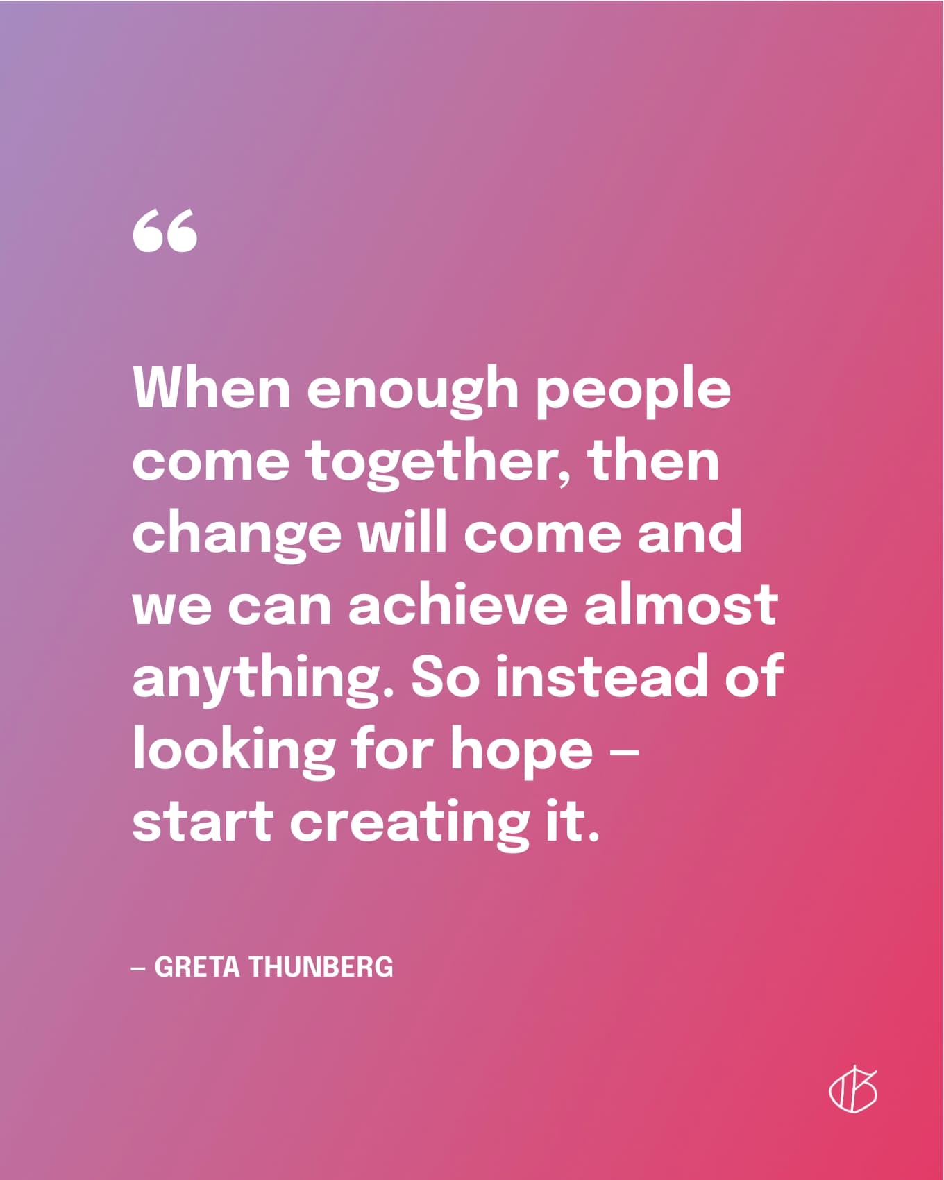 “When enough people come together, then change will come and we can achieve almost anything. So instead of looking for hope — start creating it.” — Greta Thunberg
