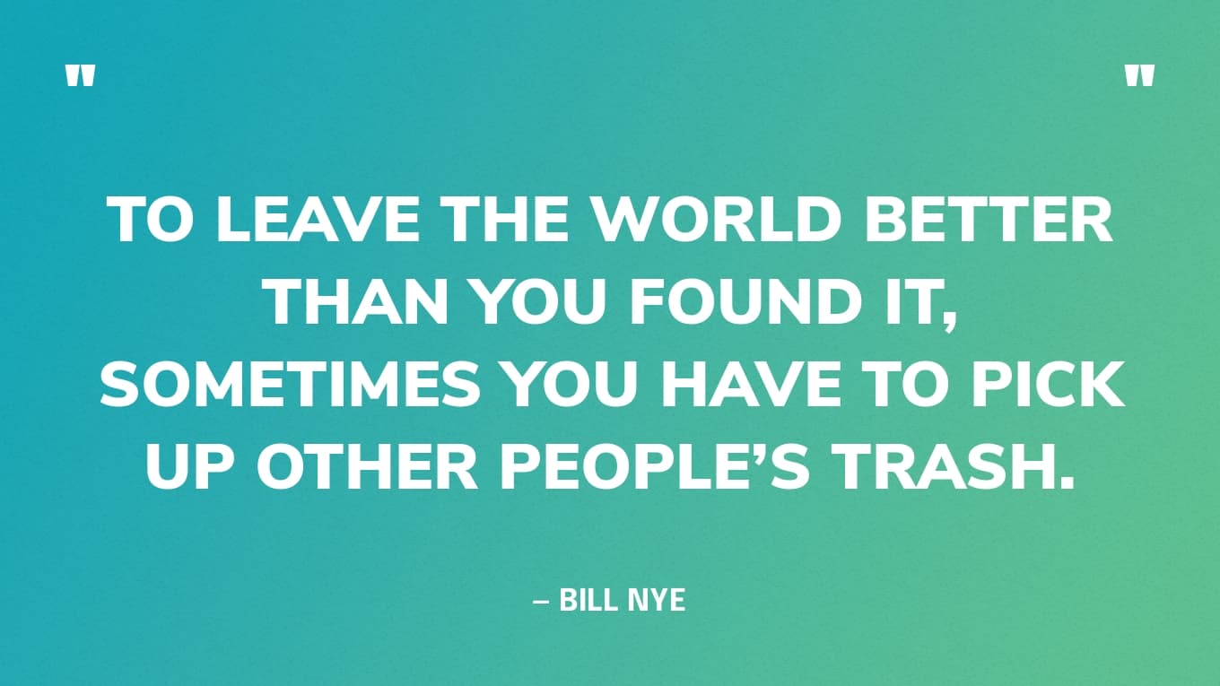 “To leave the world better than you found it, sometimes you have to pick up other people’s trash.” — Bill Nye