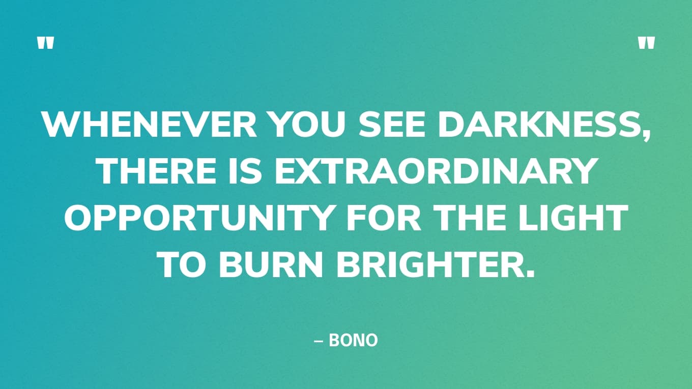 “Whenever you see darkness, there is extraordinary opportunity for the light to burn brighter.” — Bono