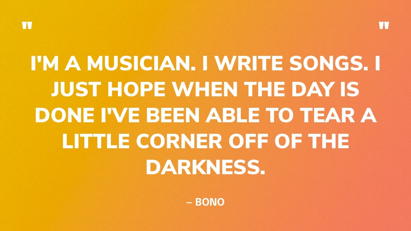 “I'm a musician. I write songs. I just hope when the day is done I've been able to tear a little corner off of the darkness.” — Bono