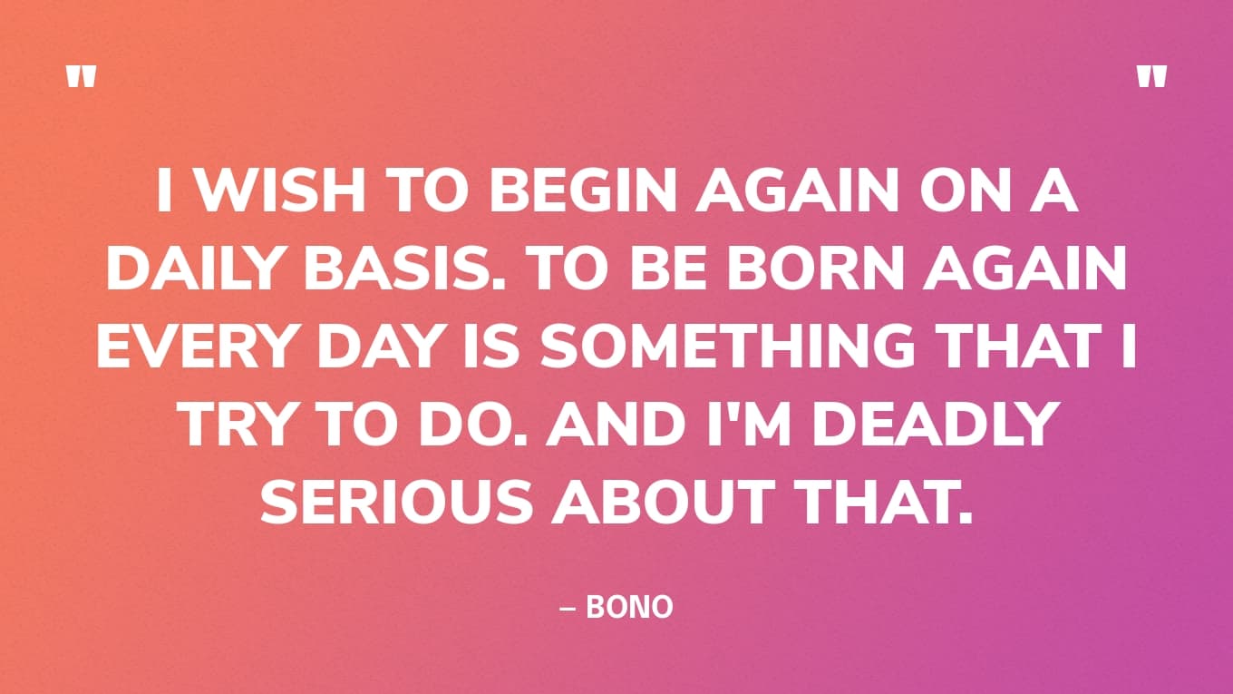 “I wish to begin again on a daily basis. To be born again every day is something that I try to do. And I'm deadly serious about that.” — Bono
