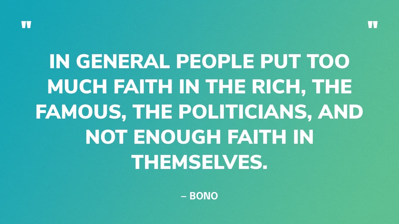 “In general people put too much faith in the rich, the famous, the politicians, and not enough faith in themselves.” — Bono