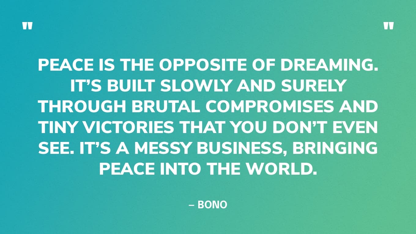 “Peace is the opposite of dreaming. It’s built slowly and surely through brutal compromises and tiny victories that you don’t even see. It’s a messy business, bringing peace into the world.” — Bono
