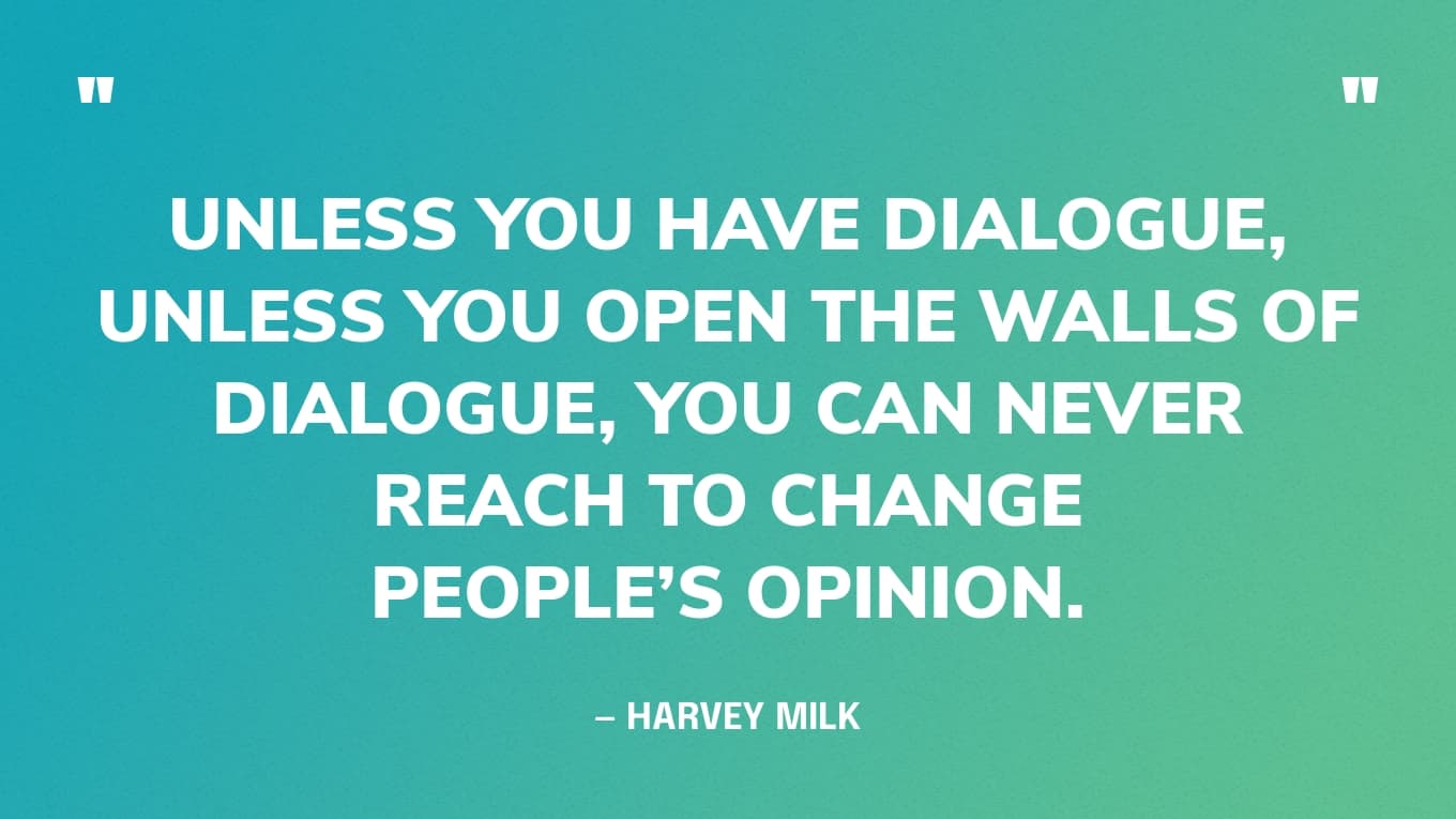 “Unless you have dialogue, unless you open the walls of dialogue, you can never reach to change people’s opinion.” — Harvey Milk