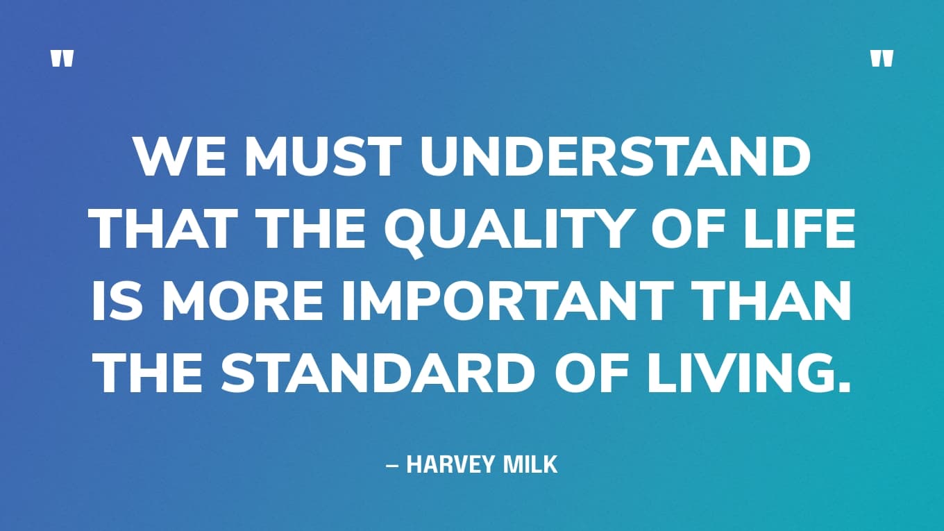 “We must understand that the quality of life is more important than the standard of living.” — Harvey Milk